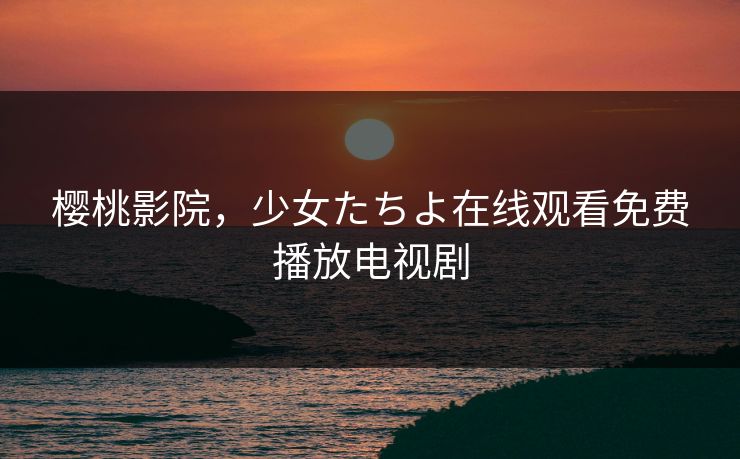 樱桃影院，少女たちよ在线观看免费播放电视剧