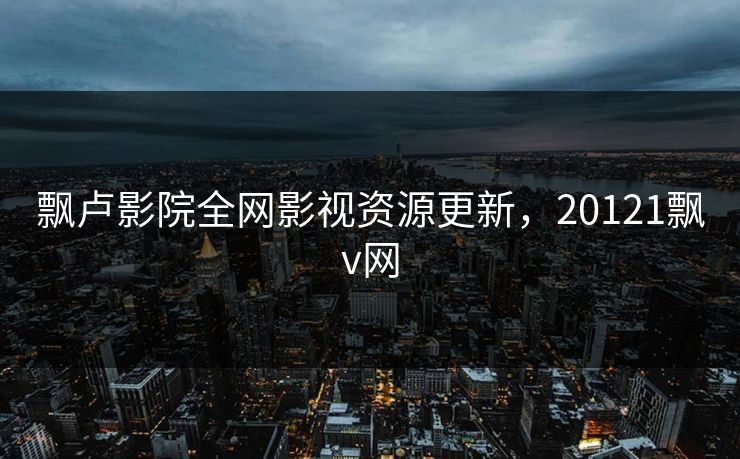 飘卢影院全网影视资源更新，20121飘v网