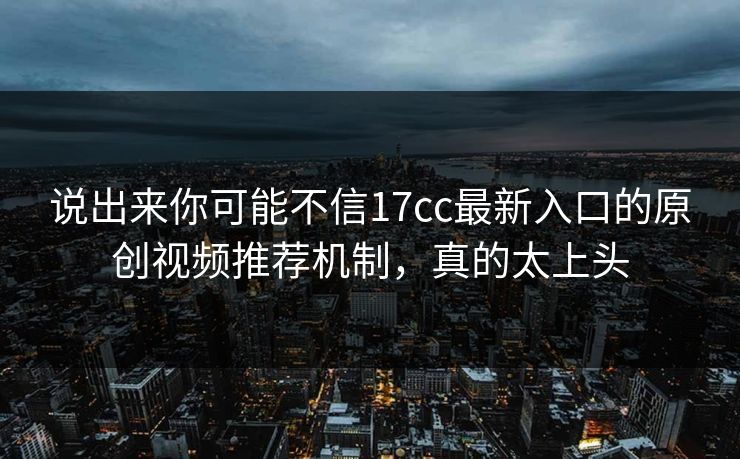 说出来你可能不信17cc最新入口的原创视频推荐机制，真的太上头