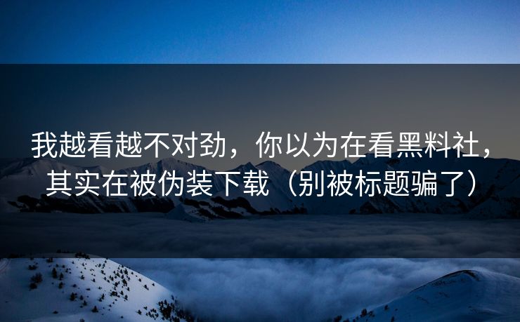我越看越不对劲，你以为在看黑料社，其实在被伪装下载（别被标题骗了）