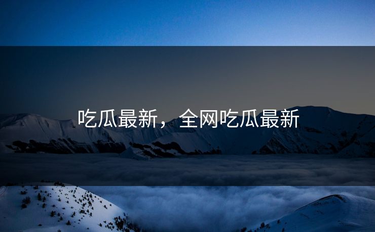 吃瓜最新,全网吃瓜最新 吃瓜最新,全网吃瓜最新