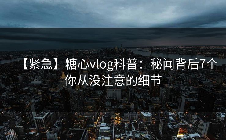 【紧急】糖心vlog科普：秘闻背后7个你从没注意的细节