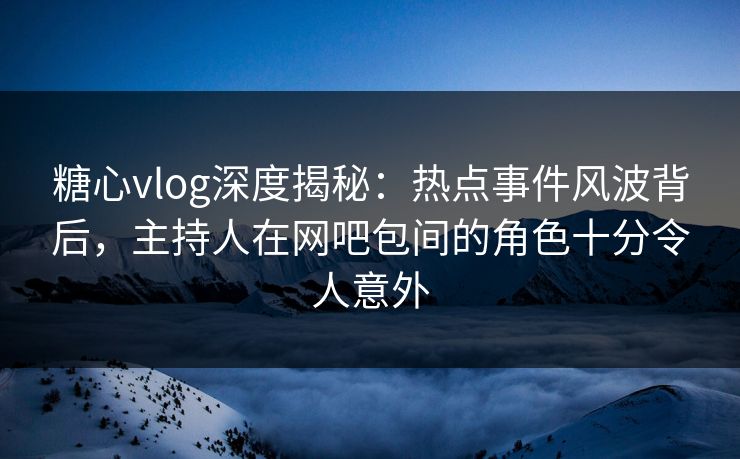 糖心vlog深度揭秘：热点事件风波背后，主持人在网吧包间的角色十分令人意外
