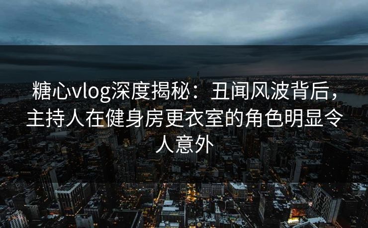 糖心vlog深度揭秘：丑闻风波背后，主持人在健身房更衣室的角色明显令人意外