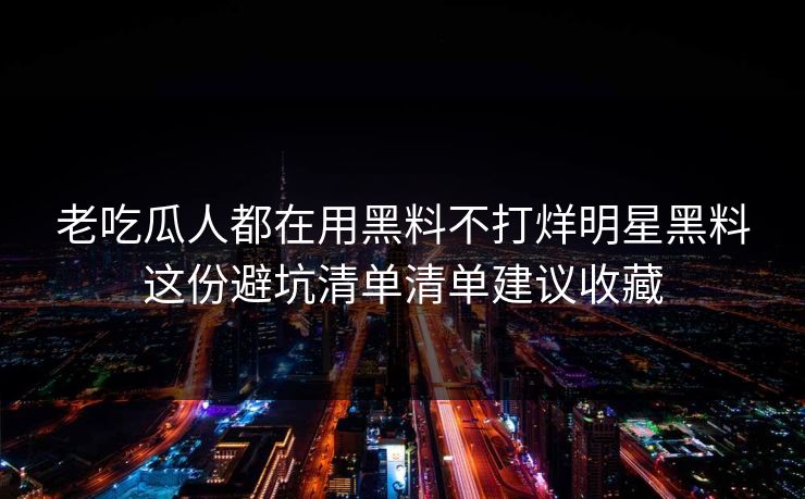 老吃瓜人都在用黑料不打烊明星黑料这份避坑清单清单建议收藏